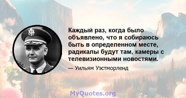 Каждый раз, когда было объявлено, что я собираюсь быть в определенном месте, радикалы будут там, камеры с телевизионными новостями.