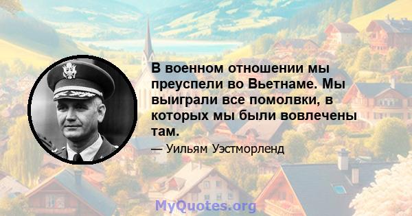 В военном отношении мы преуспели во Вьетнаме. Мы выиграли все помолвки, в которых мы были вовлечены там.