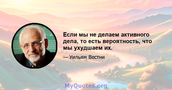 Если мы не делаем активного дела, то есть вероятность, что мы ухудшаем их.