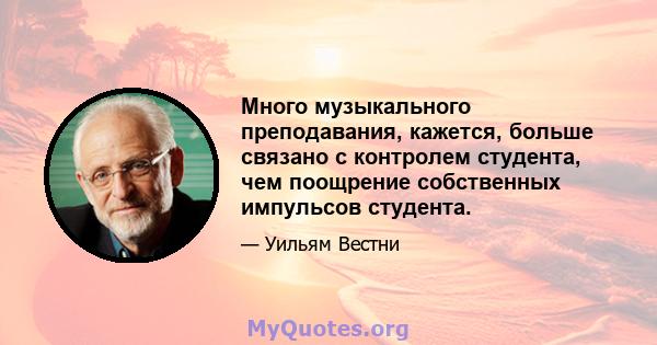 Много музыкального преподавания, кажется, больше связано с контролем студента, чем поощрение собственных импульсов студента.