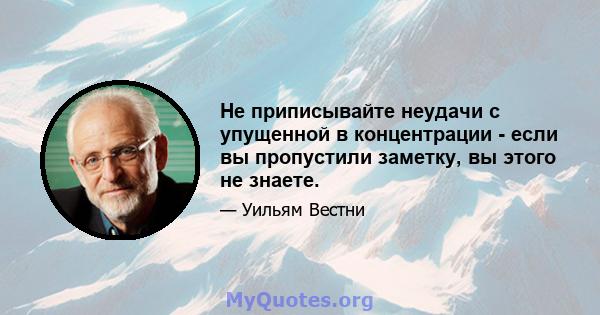 Не приписывайте неудачи с упущенной в концентрации - если вы пропустили заметку, вы этого не знаете.