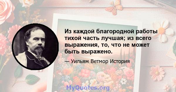 Из каждой благородной работы тихой часть лучшая; из всего выражения, то, что не может быть выражено.