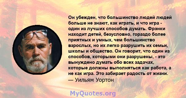 Он убежден, что большинство людей людей больше не знают, как играть, и что игра - один из лучших способов думать. Фрэнки находит детей, безусловно, гораздо более приятных и умных, чем большинство взрослых, но их легко