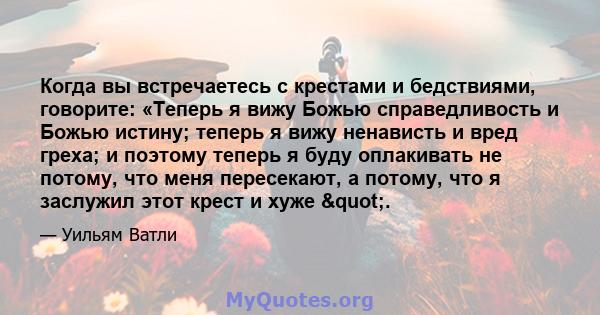 Когда вы встречаетесь с крестами и бедствиями, говорите: «Теперь я вижу Божью справедливость и Божью истину; теперь я вижу ненависть и вред греха; и поэтому теперь я буду оплакивать не потому, что меня пересекают, а