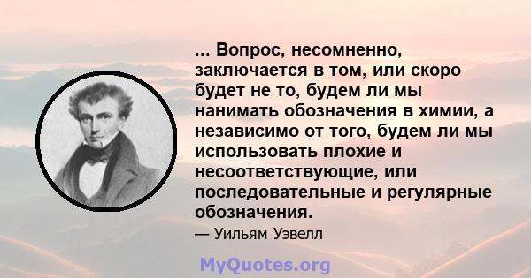 ... Вопрос, несомненно, заключается в том, или скоро будет не то, будем ли мы нанимать обозначения в химии, а независимо от того, будем ли мы использовать плохие и несоответствующие, или последовательные и регулярные