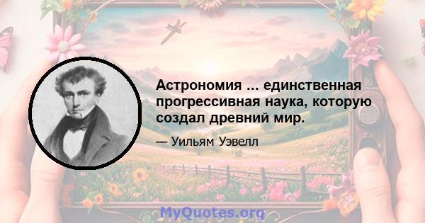 Астрономия ... единственная прогрессивная наука, которую создал древний мир.