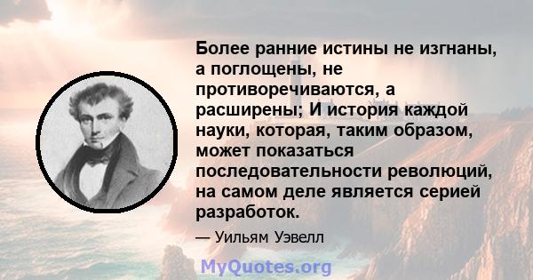 Более ранние истины не изгнаны, а поглощены, не противоречиваются, а расширены; И история каждой науки, которая, таким образом, может показаться последовательности революций, на самом деле является серией разработок.