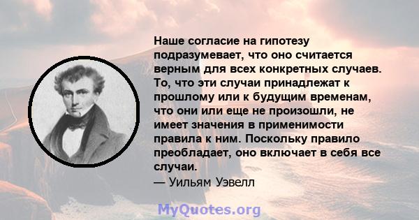 Наше согласие на гипотезу подразумевает, что оно считается верным для всех конкретных случаев. То, что эти случаи принадлежат к прошлому или к будущим временам, что они или еще не произошли, не имеет значения в