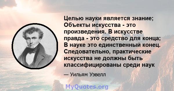 Целью науки является знание; Объекты искусства - это произведения. В искусстве правда - это средство для конца; В науке это единственный конец. Следовательно, практические искусства не должны быть классифицированы среди 