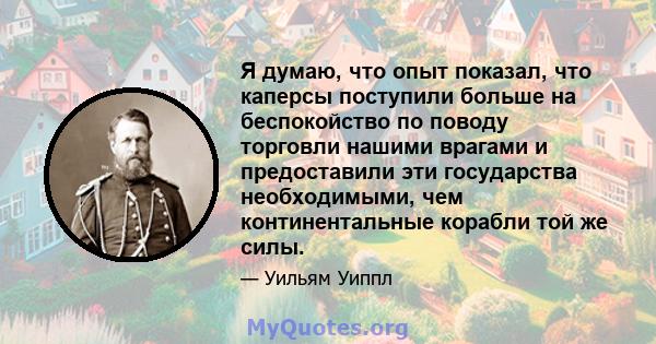 Я думаю, что опыт показал, что каперсы поступили больше на беспокойство по поводу торговли нашими врагами и предоставили эти государства необходимыми, чем континентальные корабли той же силы.