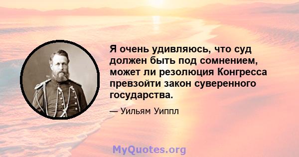 Я очень удивляюсь, что суд должен быть под сомнением, может ли резолюция Конгресса превзойти закон суверенного государства.