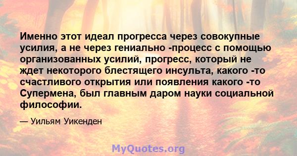 Именно этот идеал прогресса через совокупные усилия, а не через гениально -процесс с помощью организованных усилий, прогресс, который не ждет некоторого блестящего инсульта, какого -то счастливого открытия или появления 