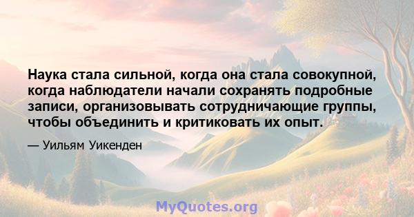 Наука стала сильной, когда она стала совокупной, когда наблюдатели начали сохранять подробные записи, организовывать сотрудничающие группы, чтобы объединить и критиковать их опыт.