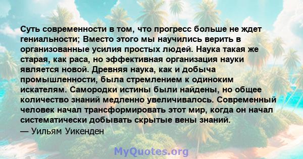 Суть современности в том, что прогресс больше не ждет гениальности; Вместо этого мы научились верить в организованные усилия простых людей. Наука такая же старая, как раса, но эффективная организация науки является