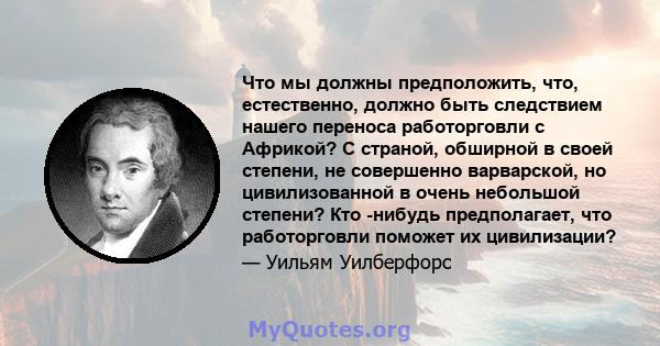 Что мы должны предположить, что, естественно, должно быть следствием нашего переноса работорговли с Африкой? С страной, обширной в своей степени, не совершенно варварской, но цивилизованной в очень небольшой степени?