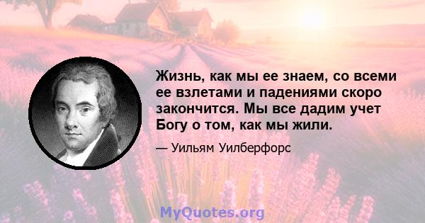 Жизнь, как мы ее знаем, со всеми ее взлетами и падениями скоро закончится. Мы все дадим учет Богу о том, как мы жили.