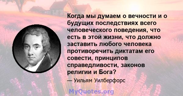 Когда мы думаем о вечности и о будущих последствиях всего человеческого поведения, что есть в этой жизни, что должно заставить любого человека противоречить диктатам его совести, принципов справедливости, законов