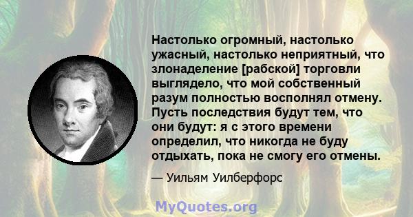 Настолько огромный, настолько ужасный, настолько неприятный, что злонаделение [рабской] торговли выглядело, что мой собственный разум полностью восполнял отмену. Пусть последствия будут тем, что они будут: я с этого