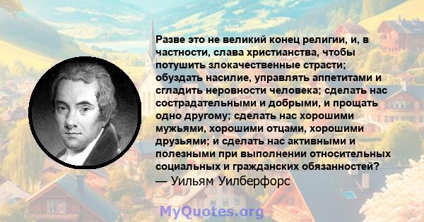 Разве это не великий конец религии, и, в частности, слава христианства, чтобы потушить злокачественные страсти; обуздать насилие, управлять аппетитами и сгладить неровности человека; сделать нас сострадательными и