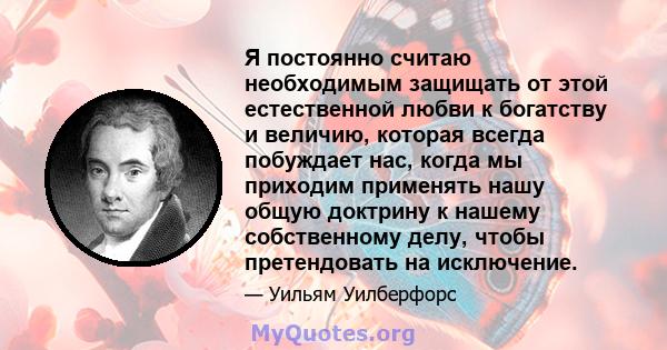 Я постоянно считаю необходимым защищать от этой естественной любви к богатству и величию, которая всегда побуждает нас, когда мы приходим применять нашу общую доктрину к нашему собственному делу, чтобы претендовать на