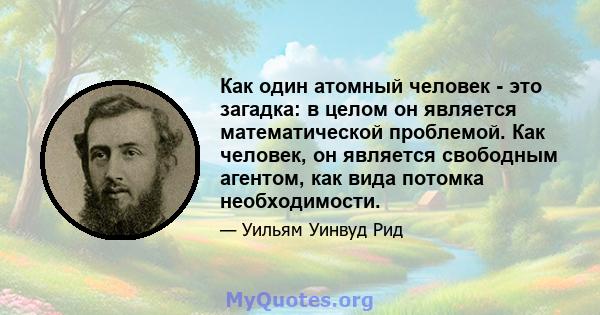 Как один атомный человек - это загадка: в целом он является математической проблемой. Как человек, он является свободным агентом, как вида потомка необходимости.