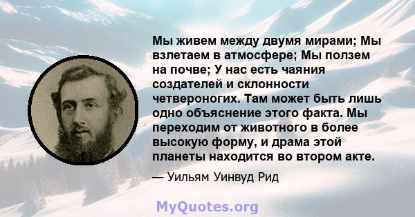 Мы живем между двумя мирами; Мы взлетаем в атмосфере; Мы ползем на почве; У нас есть чаяния создателей и склонности четвероногих. Там может быть лишь одно объяснение этого факта. Мы переходим от животного в более