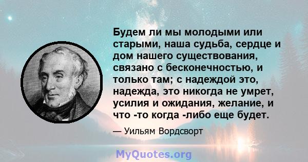 Будем ли мы молодыми или старыми, наша судьба, сердце и дом нашего существования, связано с бесконечностью, и только там; с надеждой это, надежда, это никогда не умрет, усилия и ожидания, желание, и что -то когда -либо