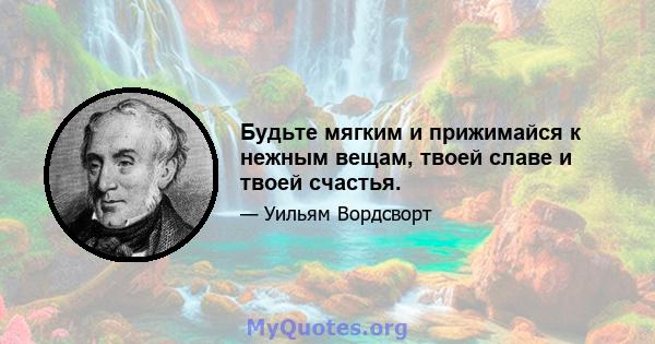 Будьте мягким и прижимайся к нежным вещам, твоей славе и твоей счастья.