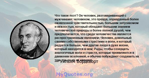 Что такое поэт? Он человек, разговаривающий с мужчинами: человеком, это правда, оправданный более оживленной чувствительностью, большим энтузиазмом и нежностью, который обладает большим знанием человеческой природы и