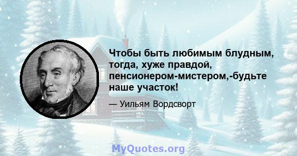 Чтобы быть любимым блудным, тогда, хуже правдой, пенсионером-мистером,-будьте наше участок!