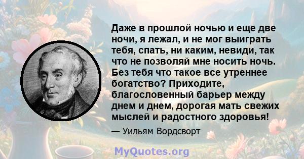 Даже в прошлой ночью и еще две ночи, я лежал, и не мог выиграть тебя, спать, ни каким, невиди, так что не позволяй мне носить ночь. Без тебя что такое все утреннее богатство? Приходите, благословенный барьер между днем