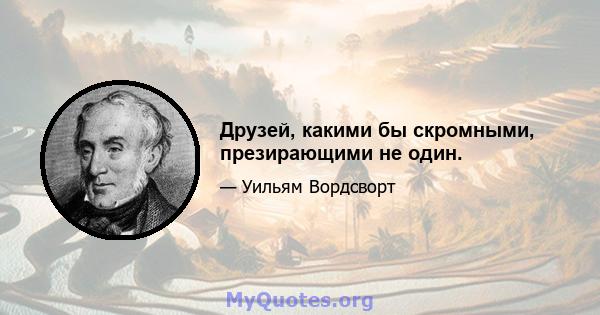 Друзей, какими бы скромными, презирающими не один.