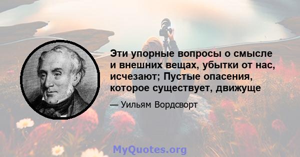 Эти упорные вопросы о смысле и внешних вещах, убытки от нас, исчезают; Пустые опасения, которое существует, движуще