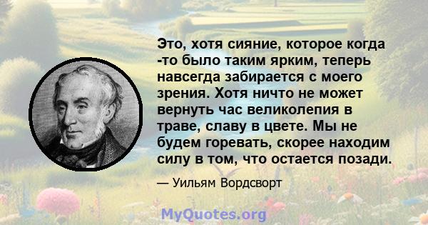 Это, хотя сияние, которое когда -то было таким ярким, теперь навсегда забирается с моего зрения. Хотя ничто не может вернуть час великолепия в траве, славу в цвете. Мы не будем горевать, скорее находим силу в том, что