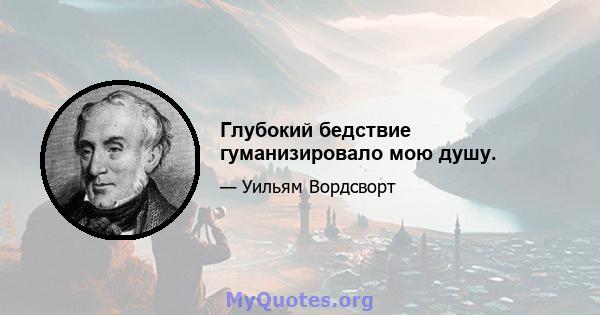 Глубокий бедствие гуманизировало мою душу.