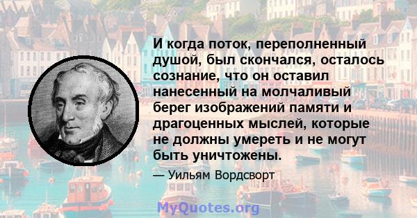 И когда поток, переполненный душой, был скончался, осталось сознание, что он оставил нанесенный на молчаливый берег изображений памяти и драгоценных мыслей, которые не должны умереть и не могут быть уничтожены.