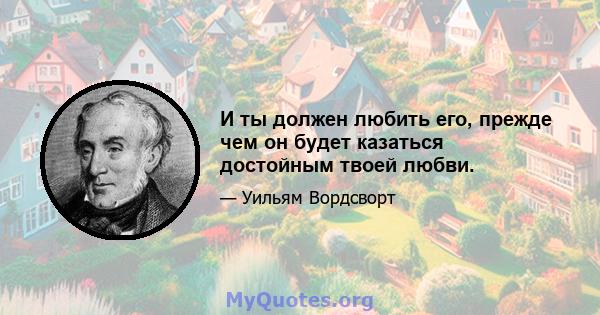 И ты должен любить его, прежде чем он будет казаться достойным твоей любви.