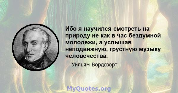 Ибо я научился смотреть на природу не как в час бездумной молодежи, а услышав неподвижную, грустную музыку человечества.