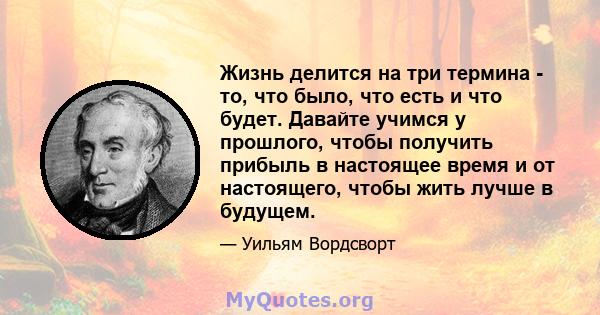 Жизнь делится на три термина - то, что было, что есть и что будет. Давайте учимся у прошлого, чтобы получить прибыль в настоящее время и от настоящего, чтобы жить лучше в будущем.