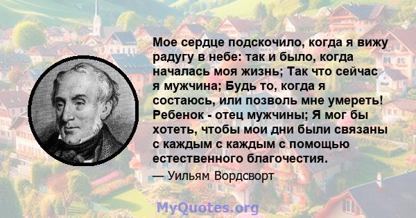 Мое сердце подскочило, когда я вижу радугу в небе: так и было, когда началась моя жизнь; Так что сейчас я мужчина; Будь то, когда я состаюсь, или позволь мне умереть! Ребенок - отец мужчины; Я мог бы хотеть, чтобы мои