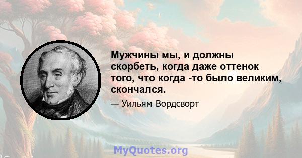 Мужчины мы, и должны скорбеть, когда даже оттенок того, что когда -то было великим, скончался.