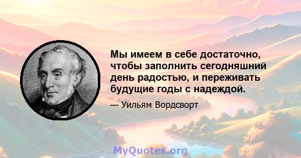 Мы имеем в себе достаточно, чтобы заполнить сегодняшний день радостью, и переживать будущие годы с надеждой.