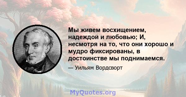 Мы живем восхищением, надеждой и любовью; И, несмотря на то, что они хорошо и мудро фиксированы, в достоинстве мы поднимаемся.