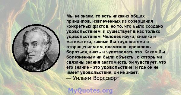 Мы не знаем, то есть никаких общих принципов, извлеченных из созерцания конкретных фактов, но то, что было создано удовольствием, и существует в нас только удовольствием. Человек науки, химика и математика, какими бы