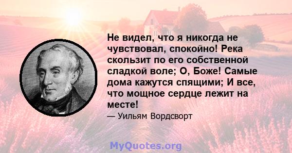 Не видел, что я никогда не чувствовал, спокойно! Река скользит по его собственной сладкой воле; О, Боже! Самые дома кажутся спящими; И все, что мощное сердце лежит на месте!