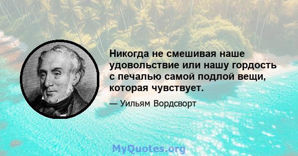 Никогда не смешивая наше удовольствие или нашу гордость с печалью самой подлой вещи, которая чувствует.