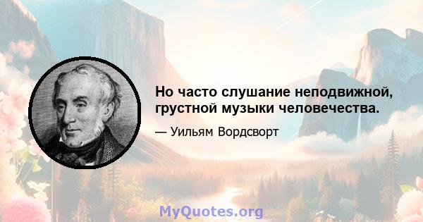 Но часто слушание неподвижной, грустной музыки человечества.