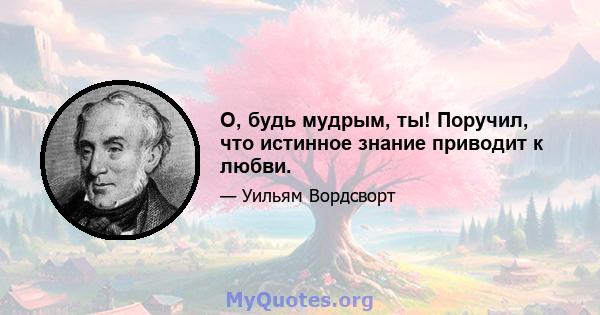 О, будь мудрым, ты! Поручил, что истинное знание приводит к любви.