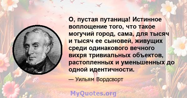 О, пустая путаница! Истинное воплощение того, что такое могучий город, сама, для тысяч и тысяч ее сыновей, живущих среди одинакового вечного вихря тривиальных объектов, растопленных и уменьшенных до одной идентичности.