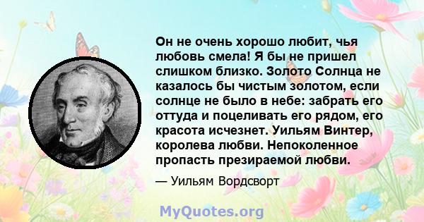 Он не очень хорошо любит, чья любовь смела! Я бы не пришел слишком близко. Золото Солнца не казалось бы чистым золотом, если солнце не было в небе: забрать его оттуда и поцеливать его рядом, его красота исчезнет. Уильям 